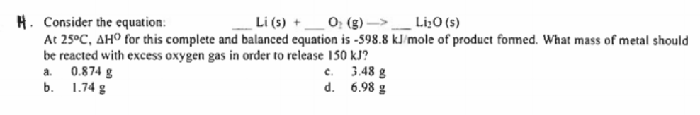 H. Consider the equation:
Li (s) +
O, (g) ->
Li¿O (s)
At 25°C, AHO for this complete and balanced equation is -598.8 kJ/mole of product formed. What mass of metal should
be reacted with excess oxygen gas in order to release 150 kJ?
0.874 g
1.74 g
3.48 g
6.98 g
a.
c.
b.
d.
