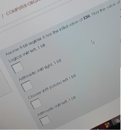 / COMPUTER ORG
Assume 8-bit register A has the initial value of E3H. Find the value of
Logical shift left, 1 bit
Arithmetic shift right, I bit
Circular shift (rotate) left 1 bit
Arithmetic shift left, I bit
