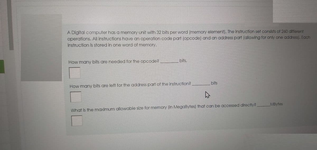 A Digital computer has a memory unit with 32 bits per word (memory element). The instruction set consists of 260 different
operations. All instructions have an operation code part (opcode) and an address part (allowing for only one address). Each
instruction is stored in one word of memory.
bits.
How many bits are needed for the opcode?
bits
How many bits are left for the address part of the instruction?
MBytes
What is the maximum allowable size for memory (in MegaBytes) that can be accessed directly?
