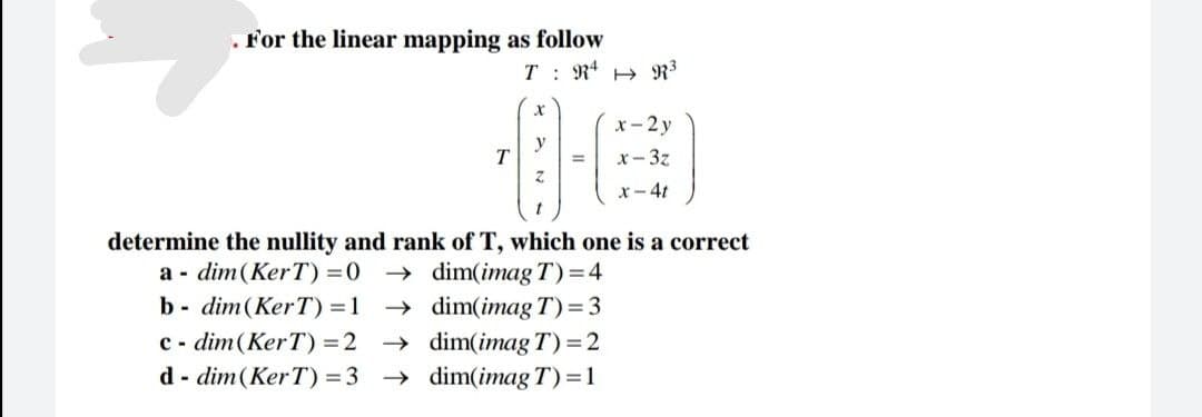 . For the linear mapping as follow
T
T: R² R³
=
x-2y
x-3z
x-4t
determine the nullity and rank of T, which one is a correct
a dim(KerT) = 0
b- dim(KerT) = 1
cdim (KerT) =2
d-dim (KerT) =3
→dim(imag T)=4
→dim(imag T)=3
dim(imag T) = 2
dim(imag T) = 1