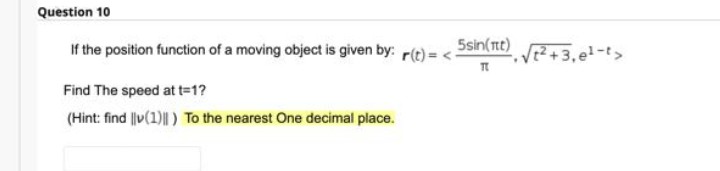 Question 10
If the position function of a moving object is given by: r(t) = <-
5sin(tt)
V?+3,el-t>
Find The speed at t=1?
(Hint: find ||v(1)||) To the nearest One decimal place.
