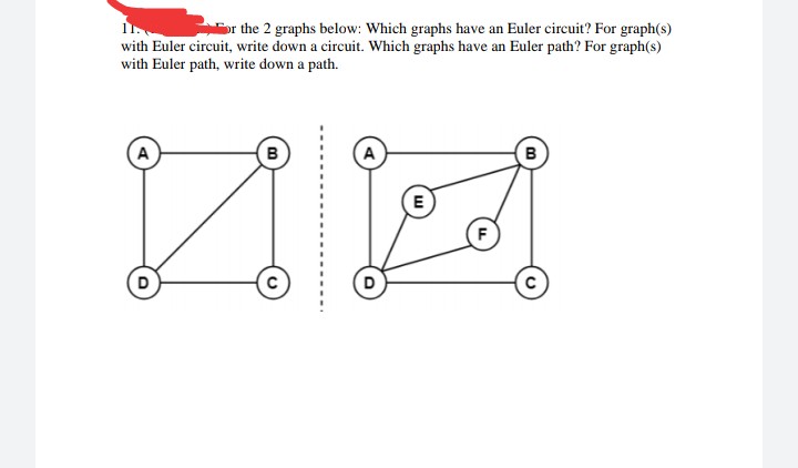 the 2 graphs below: Which graphs have an Euler circuit? For graph(s)
with Euler circuit, write down a circuit. Which graphs have an Euler path? For graph(s)
with Euler path, write down a path.
A
B
A
B
E
F
D
