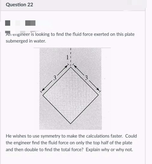 Question 22
An engineer is looking to find the fluid force exerted on this plate
submerged in water.
3
He wishes to use symmetry to make the calculations faster. Could
the engineer find the fluid force on only the top half of the plate
and then double to find the total force? Explain why or why not.
