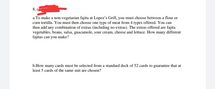 8.
a.To make a non-vegetarian fajita at Lopez's Grill, you must choose between a flour or
corn tortilla. You must then choose one type of meat from 4 types offered. You can
then add any combination of extras (including no extras). The extras offered are fajita
vegetables, beans, salsa, guacamole, sour cream, cheese and lettuce. How many different
fajitas can you make?
b.How many cards must be selected from a standard deck of 52 cards to guarantee that at
least 5 cards of the same suit are chosen?
