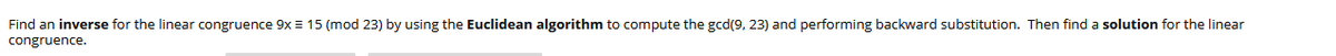 ### Title: Solving Linear Congruence Using the Euclidean Algorithm

In this example, we aim to find an inverse for the linear congruence \(9x \equiv 15 \pmod{23}\) by using the Euclidean algorithm. We start by computing the gcd(9, 23) and then perform backward substitution. Finally, a solution will be determined for the linear congruence.

1. **Compute the gcd(9, 23) using the Euclidean algorithm:**
   - \(23 = 2 \cdot 9 + 5 \)
   - \(9 = 1 \cdot 5 + 4 \)
   - \(5 = 1 \cdot 4 + 1 \)
   - \(4 = 4 \cdot 1 + 0 \)

   Therefore, \(\text{gcd}(9, 23) = 1\).

2. **Backward substitution to express gcd as a linear combination:**
   - \(1 = 5 - 1 \cdot 4\)
   - \(4 = 9 - 1 \cdot 5\)
     Substituting \(4\),
   - \(1 = 5 - 1 \cdot (9 - 1 \cdot 5)\)
   - \(1 = 2 \cdot 5 - 1 \cdot 9\)
     Substituting \(5\),
   - \(5 = 23 - 2 \cdot 9\)
     Substituting \(5\),
   - \(1 = 2 \cdot (23 - 2 \cdot 9) - 1 \cdot 9\)
   - \(1 = 2 \cdot 23 - 5 \cdot 9\)

3. **Modular Inverse:**
   Find the inverse of \(9\) modulo \(23\), which can be seen from the linear combination as:
   - \(-5 \equiv 18 \pmod{23}\)

4. **Solution to the original congruence:**
   - Multiplying both sides by the inverse \(18\):
     \(x \equiv 15 \cdot 18 \pmod{23}\)
   - Calculate \(15 \cdot 18 \pmod{23}\)
   - \(15 \cdot