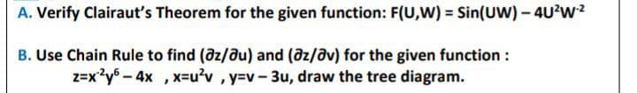 A. Verify Clairaut's Theorem for the given function: F(U,W) = Sin(UW)- 4U?w2
B. Use Chain Rule to find (@z/du) and (@z/av) for the given function :
z=x2y6 -4x , x=u2v , y=v-3u, draw the tree diagram.
