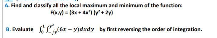 A. Find and classify all the local maximum and minimum of the function:
F(x,y) = (3x + 4x?) (y² + 2y)
B. Evaluate S„(6x - y)dxdy by first reversing the order of integration.
