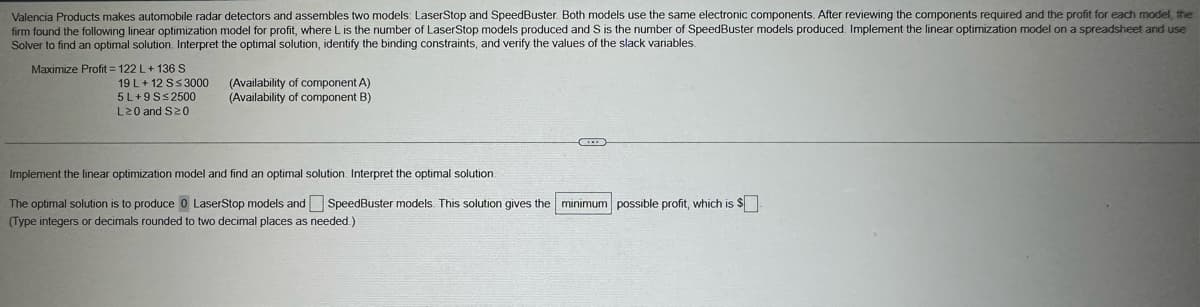 Valencia Products makes automobile radar detectors and assembles two models: LaserStop and SpeedBuster. Both models use the same electronic components. After reviewing the components required and the profit for each model, the
firm found the following linear optimization model for profit, where L is the number of LaserStop models produced and S is the number of SpeedBuster models produced. Implement the linear optimization model on a spreadsheet and use
Solver to find an optimal solution. Interpret the optimal solution, identify the binding constraints, and verify the values of the slack variables.
Maximize Profit=122 L+ 136 S
19L+12 S≤ 3000
5 L+9 S≤2500
L≥0 and S≥0
(Availability of component A)
(Availability of component B)
Implement the linear optimization model and find an optimal solution. Interpret the optimal solution
The optimal solution is to produce 0 LaserStop models and SpeedBuster models. This solution gives the minimum possible profit, which is $
(Type integers or decimals rounded to two decimal places as needed.)