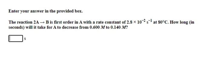 Enter your answer in the provided box.
The reaction 2A B is first order in A with a rate constant of 2.8 x 10-2s1 at 80°C. How long (in
seconds) will it take for A to decrease from 0.600 M to 0.140 M?
