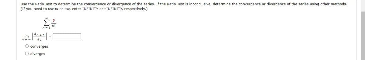 Use the Ratio Test to determine the convergence or divergence of the series. If the Ratio Test is inconclusive, determine the convergence or divergence of the series using other methods.
(If you need to use co or -co, enter INFINITY or -INFINITY, respectively.)
n=1 n!
lim
an
n- 00
O converges
O diverges
