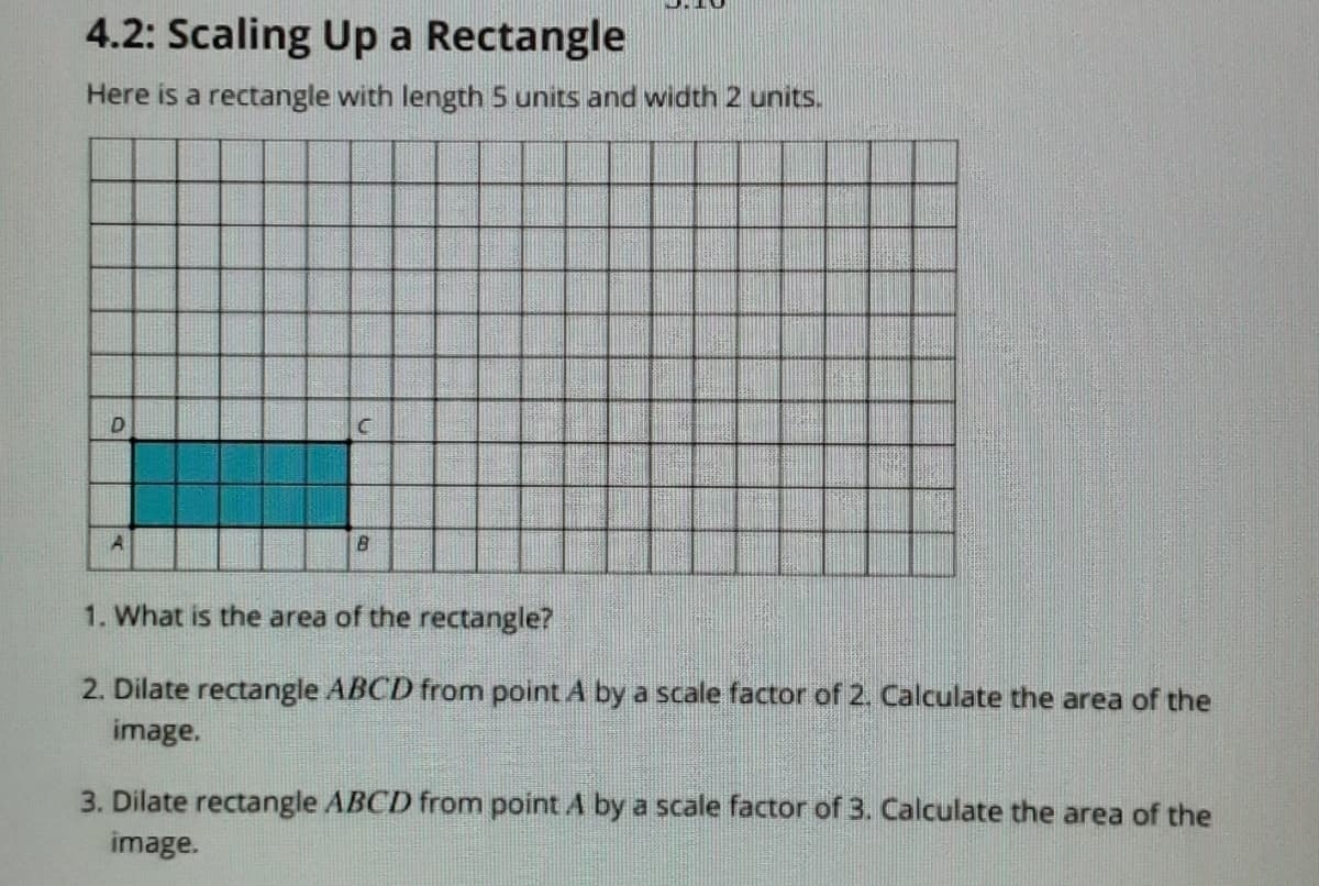 4.2: Scaling Up a Rectangle
Here is a rectangle with length 5 units and width 2 units.
1. What is the area of the rectangle?
2. Dilate rectangle ABCD from point A by a scale factor of 2. Calculate the area of the
image.
3. Dilate rectangle ABCD from point A by a scale factor of 3. Calculate the area of the
image.
