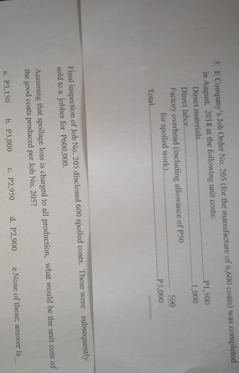 5. E Company's Job Order No. 205 (for the manufacture of 6,600 coats) was completed
in August, 2018 at the following unit costs:
Direct materials....
..P1,500
Direct labor..
..1,000
Factory overhead (including allowance of P50
for spoiled work)..
500
Total...
P3,000
Final inspection of Job No. 205 disclosed 600 spoiled coats. These were subsequently
sold to a jobber for P600,000.
Assuming that spoilage loss is charged to all production, what would be the unit cost of
the good coats produced per Job No. 205?
a. P3,150
b. P3,000
c. P2,950
d. P2,900
e.None of these; answer is
