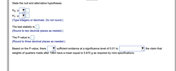 State the null and alternative hypotheses.
Hoi
H₁: H
(Type integers or decimals. Do not round.)
The test statistic is
(Round to two decimal places as needed.)
The P-value is
(Round to three decimal places as needed.)
Based on the P-value, there
sufficient evidence at a significance level of 0.01 to
weights of quarters made after 1964 have a mean equal to 5.670 g as required by mint specifications.
the claim that