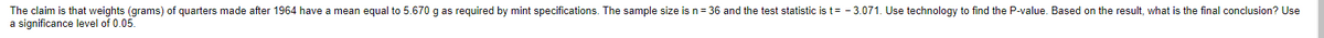 The claim is that weights (grams) of quarters made after 1964 have a mean equal to 5.670 g as required by mint specifications. The sample size is n = 36 and the test statistic is t= -3.071. Use technology to find the P-value. Based on the result, what is the final conclusion? Use
a significance level of 0.05.