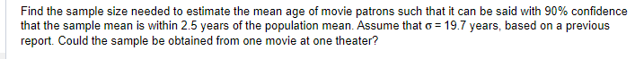 Find the sample size needed to estimate the mean age of movie patrons such that it can be said with 90% confidence
that the sample mean is within 2.5 years of the population mean. Assume that o= 19.7 years, based on a previous
report. Could the sample be obtained from one movie at one theater?