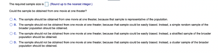 The required sample size is. (Round up to the nearest integer.)
Could the sample be obtained from one movie at one theater?
OA. The sample should be obtained from one movie at one theater, because that sample is representative of the population.
B. The sample should not be obtained from one movie at one theater, because that sample could be easily biased. Instead, a simple random sample of the
broader population should be obtained.
OC. The sample should not be obtained from one movie at one theater, because that sample could be easily biased. Instead, a stratified sample of the broader
population should be obtained.
OD. The sample should not be obtained from one movie at one theater, because that sample could be easily biased. Instead, a cluster sample of the broader
population should be obtained.