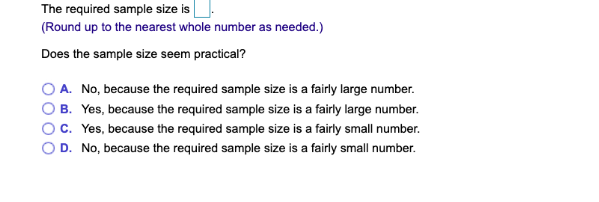 The required sample size is
(Round up to the nearest whole number as needed.)
Does the sample size seem practical?
A. No, because the required sample size is a fairly large number.
B. Yes, because the required sample size is a fairly large number.
C. Yes, because the required sample size is a fairly small number.
D. No, because the required sample size is a fairly small number.