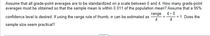 Assume that all grade-point averages are to be standardized on a scale between 0 and 4. How many grade-point
averages must be obtained so that the sample mean is within 0.011 of the population mean? Assume that a 95%
range
4-0
confidence level is desired. If using the range rule of thumb, o can be estimated as
= 1. Does the
4
sample size seem practical?