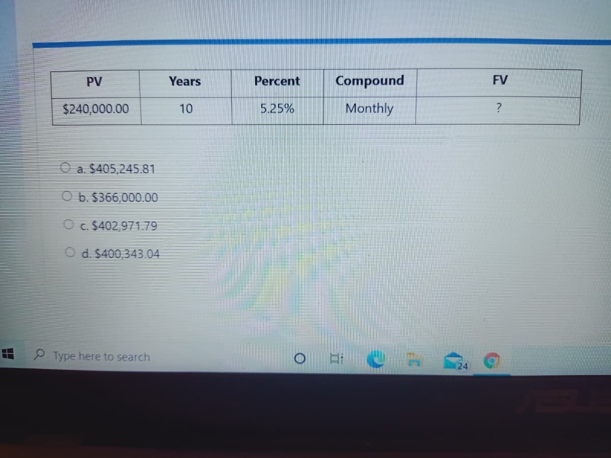 PV
Years
Percent
Compound
FV
$240,000.00
10
5.25%
Monthly
a. $405,245.81
O b. $366,000.00
O c. $402,971.79
O d. $400,343.04
P Type here to search
(24
出
