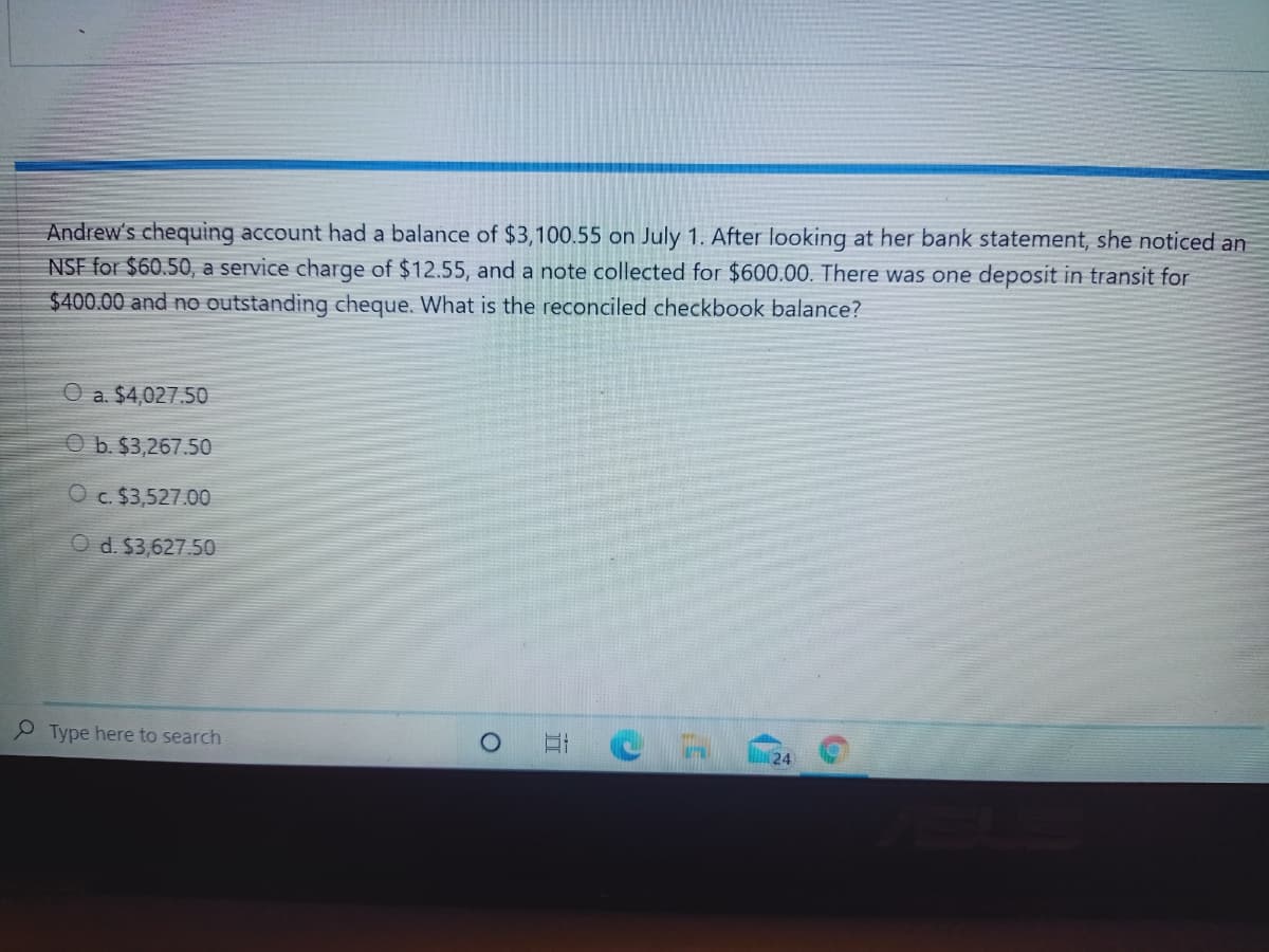 Andrew's chequing account had a balance of $3,100.55 on July 1. After looking at her bank statement, she noticed an
NSF for $60.50, a service charge of $12.55, and a note collected for $600.00. There was one deposit in transit for
$400.00 and no outstanding cheque. What is the reconciled checkbook balance?
O a. $4,027.50
O b. $3,267.50
O c. $3,527.00
O d. $3,627.50
P Type here to search
