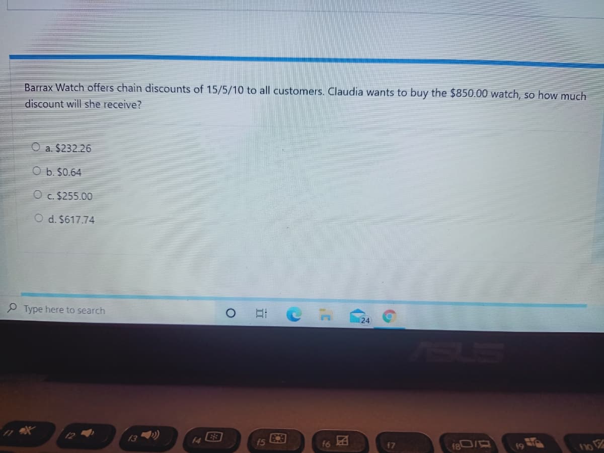 Barrax Watch offers chain discounts of 15/5/10 to all customers. Claudia wants to buy the $850.00 watch, so how much
discount will she receive?
O a. $232.26
O b. $0.64
O c. $255.00
O d. $617.74
P Type here to search
13 »)
f6 A
f5
47
no
