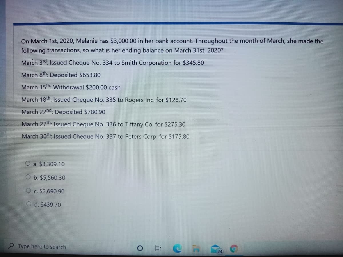 On March 1st, 2020, Melanie has $3,000.00 in her bank account. Throughout the month of March, she made the
following transactions, so what is her ending balance on March 31st, 2020?
March 3rd. Issued Cheque No. 334 to Smith Corporation for $345.80
March 8th. Deposited $653.80
March 15th. Withdrawal $200.00 cash
March 18th: Isued Cheque No. 335 to Rogers Inc. for $128.70
March 22nd. Deposited $780.90
March 27th. Isued Cheque No. 336 to Tiffany Co. for $275.30
March 30th. Issued Cheque No. 337 to Peters Corp. for $175.80
a. $3,309.10
b. $5,560.30
O c. $2,690.90
O d. $439.70
Type here to search
24
