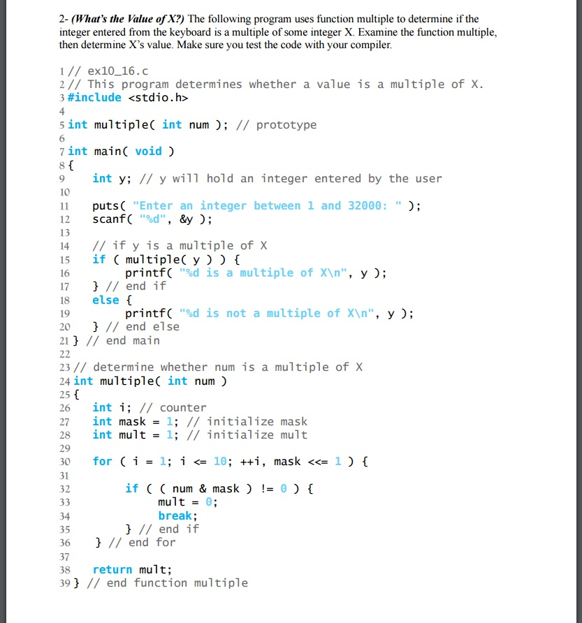 2- (What's the Value of X?) The following program uses function multiple to determine if the
integer entered from the keyboard is a multiple of some integer X. Examine the function multiple,
then determine X's value. Make sure you test the code with your compiler.
1// ex10_16.c
2// This program determines whether a value is a multiple of X.
3 #include <stdio.h>
4
5 int multiple( int num ); // prototype
7 int main( void )
8{
9
int y; // y will hold an integer entered by the user
10
puts( "Enter an integer between 1 and 32000: " );
scanf( "%d", &y );
11
12
13
// if y is a multiple of X
if ( multiple( y ) ) {
printf( "%d is a multiple of X\n", y );
} // end if
else {
14
15
16
17
18
printf( "%d is not a multiple of X\n", y );
} // end else
19
20
21 } // end main
22
23 // determine whether num is a multiple of X
24 int multiple( int num )
25 {
int i; // counter
int mask = 1; // initialize mask
int mult = 1; // initialize mult
26
27
28
29
30
for (i
= 1; i <= 10; ++i, mask «= 1 ) {
31
if ( ( num & mask ) != 0) {
mult = 0;
break;
} // end if
} // end for
32
33
34
35
36
37
return mult;
39 } // end function multiple
38
