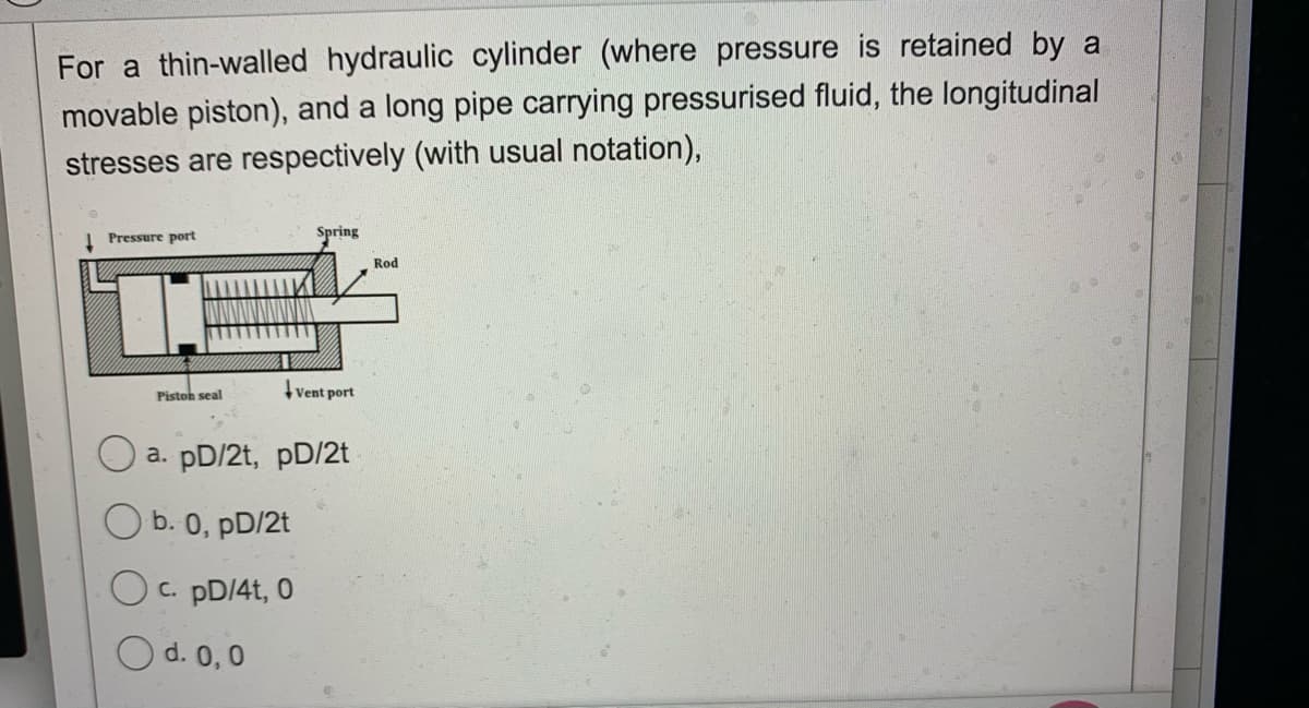 For a thin-walled hydraulic cylinder (where pressure is retained by a
movable piston), and a long pipe carrying pressurised fluid, the longitudinal
stresses are respectively (with usual notation),
Spring
1 Pressure port
Rod
Pistoh seal
Vent port
a. pD/2t, pD/2t
O b. 0, pD/2t
O c. pD/4t, 0
O d. 0,0
