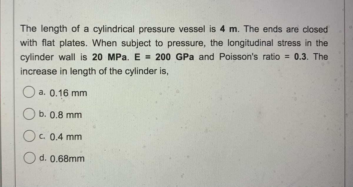 The length of a cylindrical pressure vessel is 4 m. The ends are closed
with flat plates. When subject to pressure, the longitudinal stress in the
cylinder wall is 20 MPa. E
200 GPa and Poisson's ratio
= 0.3. The
%3D
increase in length of the cylinder is,
a. 0.16 mm
b. 0.8 mm
C. 0.4 mm
O d. 0.68mm
