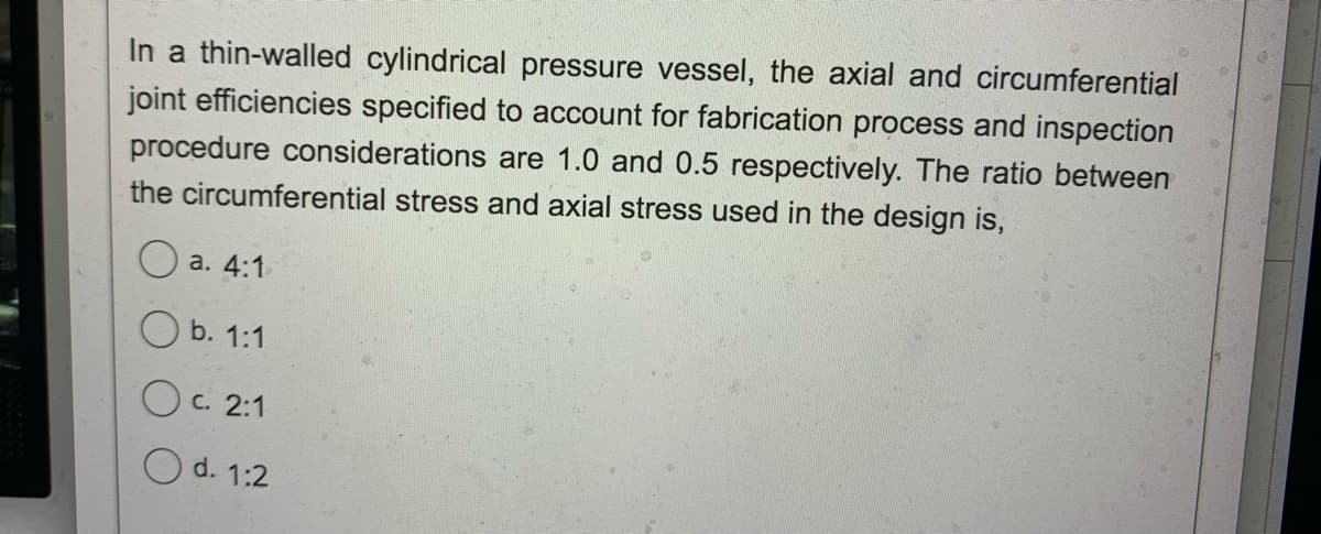 In a thin-walled cylindrical pressure vessel, the axial and circumferential
joint efficiencies specified to account for fabrication process and inspection
procedure considerations are 1.0 and 0.5 respectively. The ratio between
the circumferential stress and axial stress used in the design is,
O a. 4:1
O b. 1:1
Oc. 2:1
O d. 1:2
