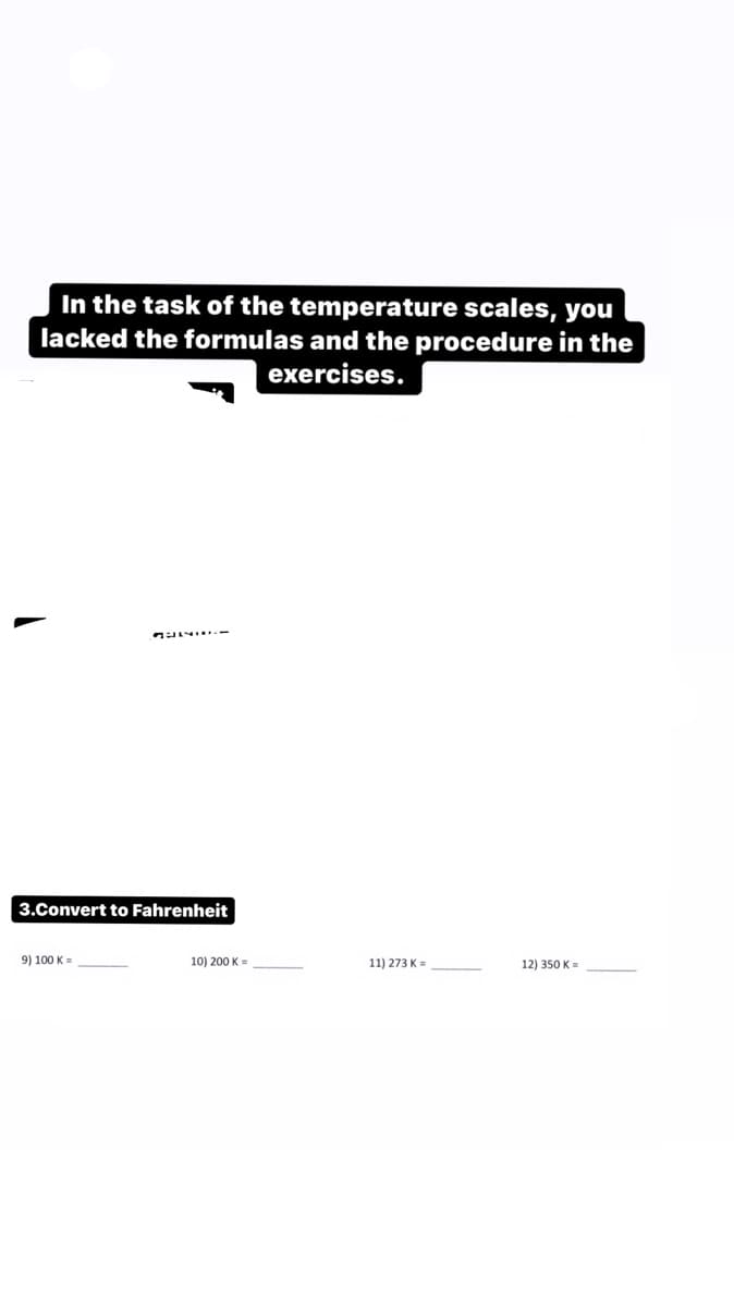 In the task of the temperature scales, you
lacked the formulas and the procedure in the
exercises.
3.Convert to Fahrenheit
9) 100 K =
10) 200 K =
11) 273 K=
12) 350 K=
