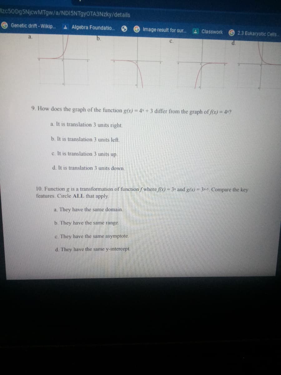 Izc500g5NjcwMTgw/a/NDI5NTgyOTA3Nzky/details
Genetic drift-Wikip.
A Algebra Foundatio.
G Image result for sur.
4 Classwork
2.3 Eukaryotic Cells.
9. How does the graph of the function g(x) = 4x +3 differ from the graph of f(x) = 4x?
a. It is translation 3 units right.
b. It is translation 3 units left.
c. It is translation 3 units up.
d. It is translation 3 units down.
10. Function g is a transformation of functionfwhere fx) = 3* and g(x) = 3x-5. Compare the key
features. Circle ALL that apply.
a. They have the same domain.
b. They have the same range.
c. They have the same asymptote.
d. They have the same y-intercept.
