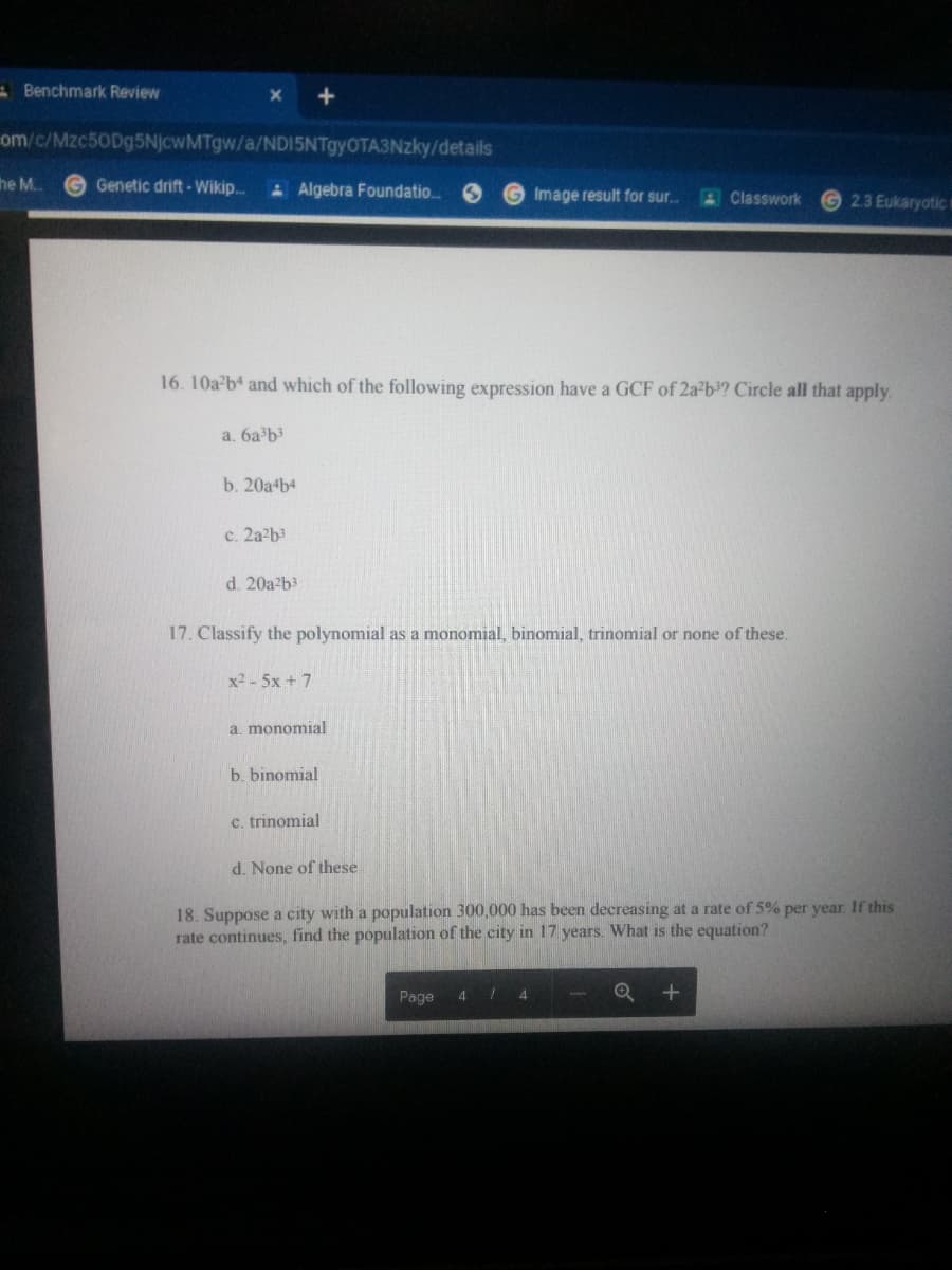 A Benchmark Review
om/c/Mzc50Dg5NjcwMTgw/a/NDI5NTgyOTA3Nzky/details
he M.
G Genetic drift - Wikip.
AAlgebra Foundatio.
Image result for sur..
4Classwork
2.3 Eukaryotic m
16. 10a b4 and which of the following expression have a GCF of 2a b? Circle all that apply
a. 6a b3
b. 20a b4
c. 2a2b3
d. 20a2b3
17. Classify the polynomial as a monomial, binomial, trinomial or none of these.
x2-5x + 7
a. monomial
b. binomial
c. trinomial
d. None of these
18. Suppose a city with a population 300,000 has been decreasing at a rate of 5% per year. If this
rate continues, find the population of the city in 17 years. What is the equation?
Page
4
4
