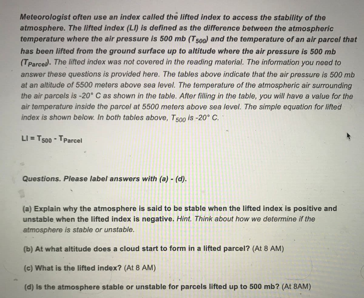 Meteorologist often use an index called the lifted index to access the stability of the
atmosphere. The lifted index (LI) is defined as the difference between the atmospheric
temperature where the air pressure is 500 mb (T500) and the temperature of an air parcel that
has been lifted from the ground surface up to altitude where the air pressure is 500 mb
(TParce). The lifted index was not covered in the reading material. The information you need to
answer these questions is provided here. The tables above indicate that the air pressure is 500 mb
at an altitude of 5500 meters above sea level. The temperature of the atmospheric air surrounding
the air parcels is -20° C as shown in the table. After filling in the table, you will have a value for the
air temperature inside the parcel at 5500 meters above sea level. The simple equation for lifted
index is shown below. In both tables above, T 500 is -20° C.
LI = T500 - TParcel
Questions. Please label answers with (a) - (d).
(a) Explain why the atmosphere is said to be stable when the lifted index is positive and
unstable when the lifted index is negative. Hint. Think about how we determine if the
atmosphere is stable or unstable.
(b) At what altitude does a cloud start to form in a lifted parcel? (At 8 AM)
(c) What is the lifted index? (At 8 AM)
(d) Is the atmosphere stable or unstable for parcels lifted up to 500 mb? (At 8AM)
