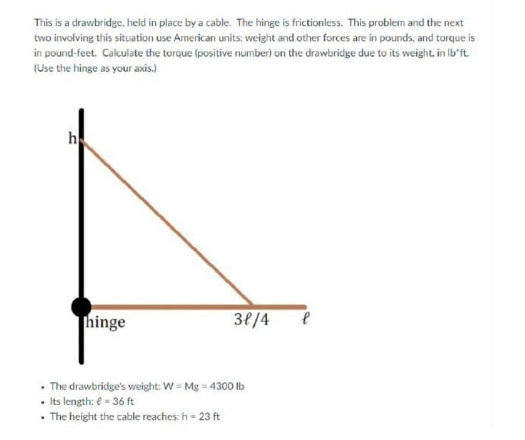 This is a drawbridge, held in place by a cable. The hinge is frictionless. This problem and the next
two involving this situation use American units: weight and other forces are in pounds, and torque is
in pound-feet. Calculate the torque (positive number) on the drawbridge due to its weight, in Ib'ft.
(Use the hinge as your axis.)
h
hinge
38/4
The drawbridge's weight: W = Mg 4300 lb
Its length: e = 36 ft
• The height the cable reaches: h =
23 ft
