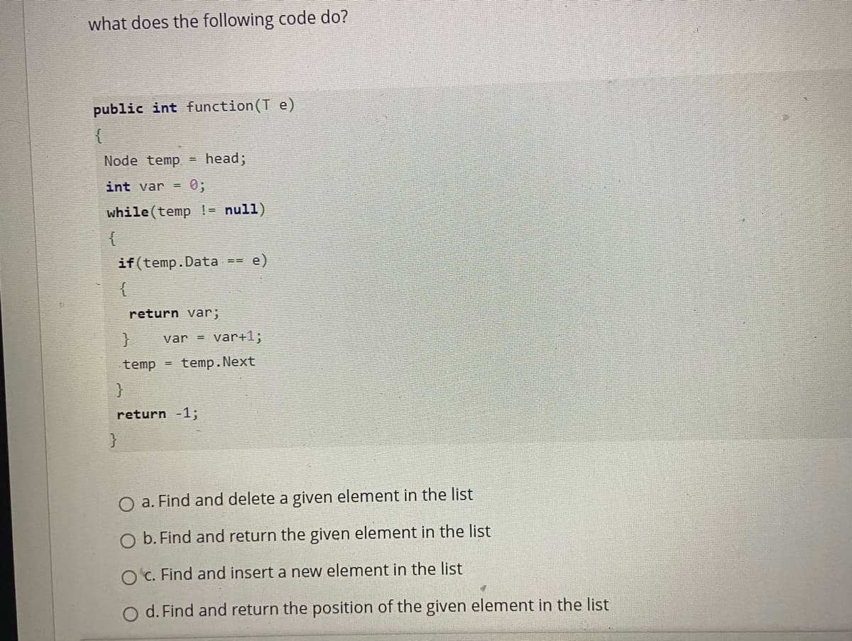 what does the following code do?
public int function(T e)
Node temp = head;
int var =
0;
while (temp != null)
if(temp.Data
e)
return var;
var =
var+1;
temp =
temp. Next
return -1;
}
O a. Find and delete a given element in the list
O b. Find and return the given element in the list
O c. Find and insert a new element in the list
O d. Find and return the position of the given element in the list
