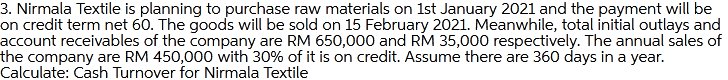 3. Nirmala Textile is planning to purchase raw materials on 1st January 2021 and the payment will be
on credit term net 60. The goods will be sold on 15 February 2021. Meanwhile, total initial outlays and
account receivables of the company are RM 650,000 and RM 35,000 respectively. The annual sales of
the company are RM 450,000 with 30% of it is on credit. Assume there are 360 days in a year.
Calculate: Cash Turnover for Nirmala Textile
