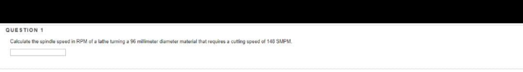 QUESTION 1
Calculate the spindle speed in RPM of a lathe turning a 96 millimeter diameter material that requires a cutting speed of 148 SMPM.
