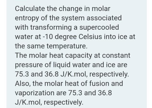 Calculate the change in molar
entropy of the system associated
with transforming a supercooled
water at -10 degree Celsius into ice at
the same temperature.
The molar heat capacity at constant
pressure of liquid water and ice are
75.3 and 36.8 J/K.mol, respectively.
Also, the molar heat of fusion and
vaporization are 75.3 and 36.8
J/K.mol, respectively.
