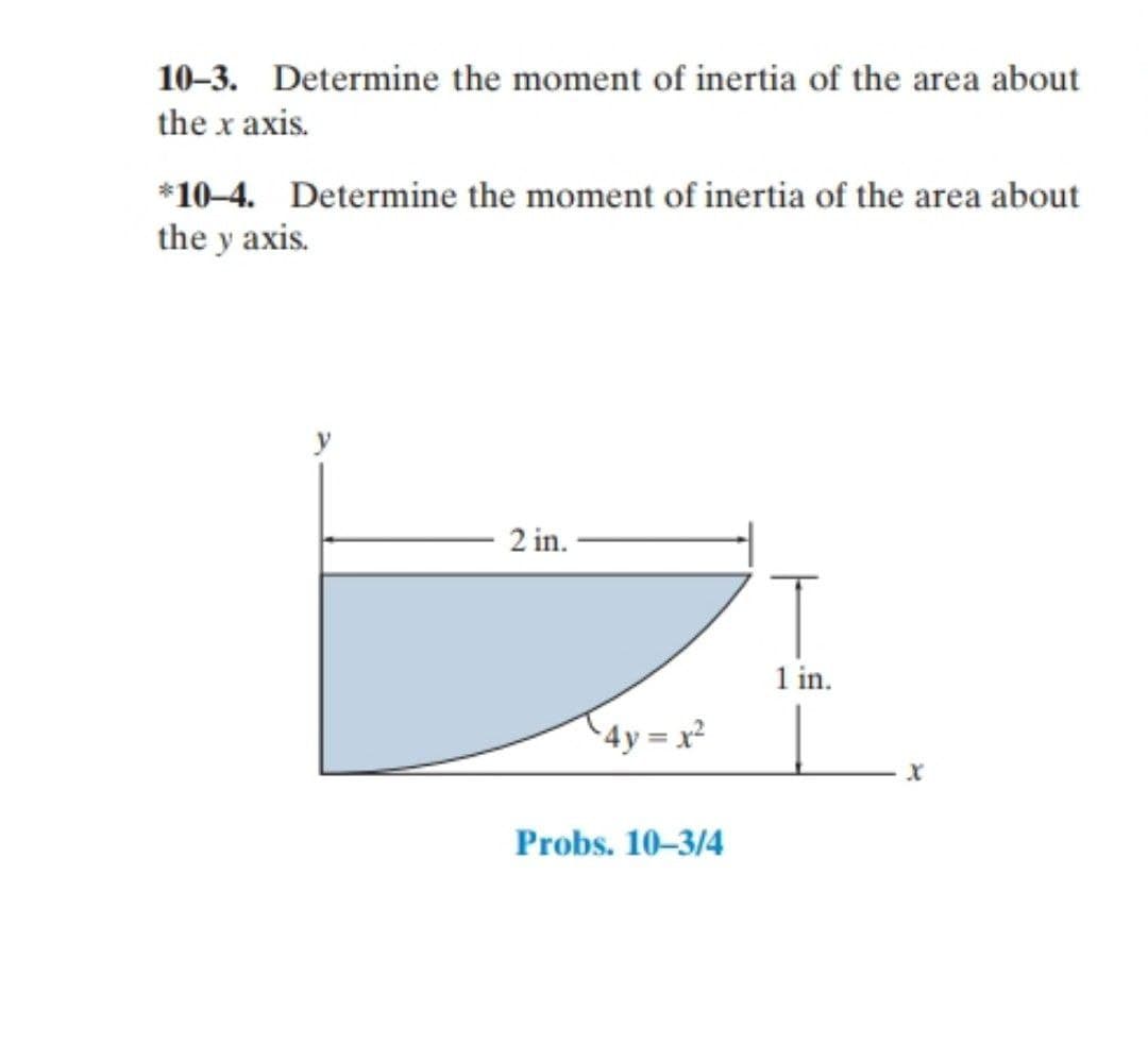 10–3. Determine the moment of inertia of the area about
the x axis.
*10-4. Determine the moment of inertia of the area about
the y axis.
2 in.
1 in.
^4y = x²
Probs. 10-3/4
