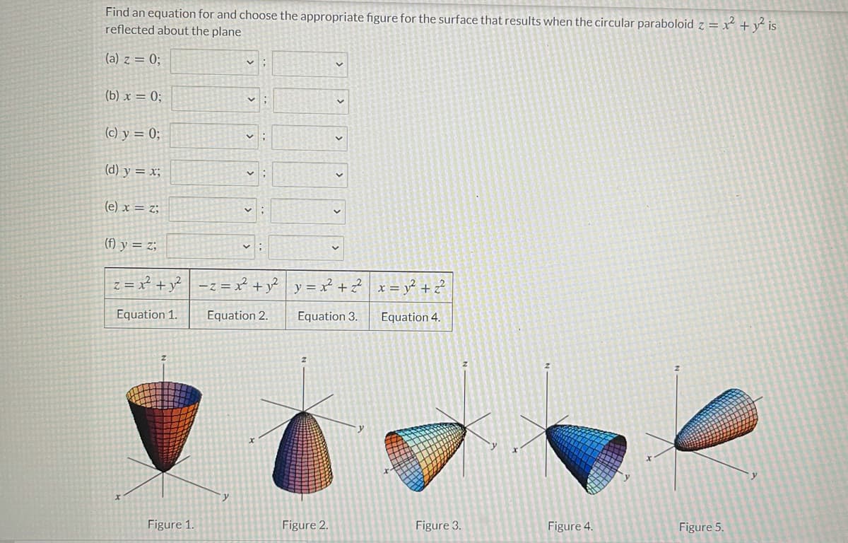 Find an equation for and choose the appropriate figure for the surface that results when the circular paraboloid z = x + y² is
reflected about the plane
(a) z = 0;
(b) x = 0;
(c) y = 0;
(d) y = x;
(e) x = z;
(f) y = z;
z = x² +y²
-z = x² +y² y =x² + ?
x = y² + 2²
Equation 1.
Equation 2.
Equation 3.
Equation 4.
Figure 1.
Figure 2.
Figure 3.
Figure 4.
Figure 5.
