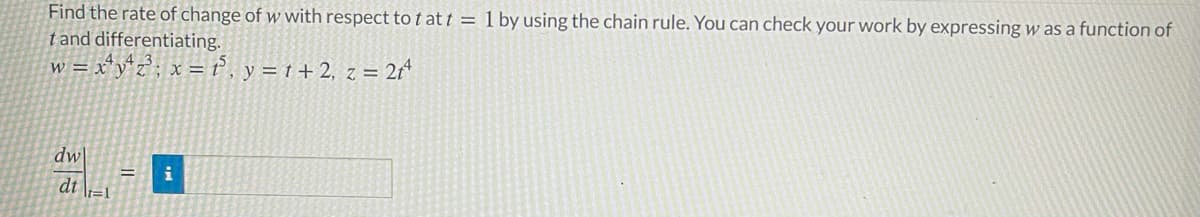 Find the rate of change of w with respect tot at t = 1 by using the chain rule. You can check your work by expressing w as a function of
tand differentiating.
w = x*y*z°; x = ť, y = t + 2, z = 2r*
dw
dt \i=1
