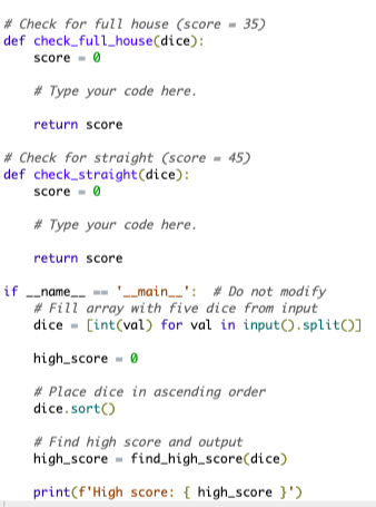 # Check for full house (score = 35)
def
check_full_house(dice):
score 0
#Type your code here.
return score
# Check for straight (score= 45)
def check_straight (dice):
score 0
#Type your code here.
return score
if ___name__ == '__main__': #Do not modify
#Fill array with five dice from input
dice [int(val) for val in input().split()]
high_score= 0
#Place dice in ascending order
dice. sort()
#Find high score and output
high score find_high_score(dice)
print(f'High score: { high_score }')