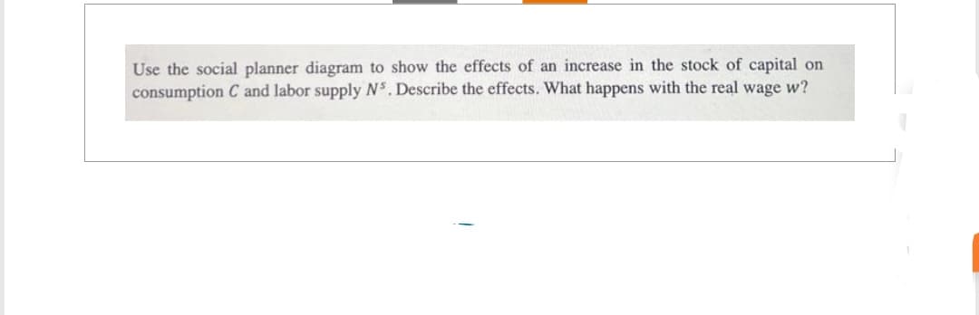 Use the social planner diagram to show the effects of an increase in the stock of capital on
consumption C and labor supply Ns. Describe the effects. What happens with the real wage w?