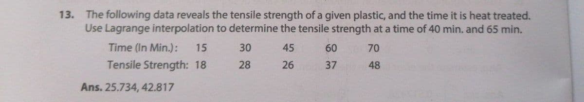 13. The following data reveals the tensile strength of a given plastic, and the time it is heat treated.
Use Lagrange interpolation to determine the tensile strength at a time of 40 min. and 65 min.
30
45
60
70
Time (In Min.): 15
Tensile Strength: 18
28
26
37
48
Ans. 25.734, 42.817