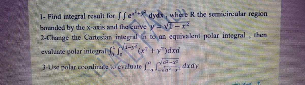 1- Find integral result for f f e*+ dydx, where R the semicircular region
bounded by the x-axis and the curve y= v1 - x²
2-Change the Cartesian integral in to an equivalent polar integral , then
evaluate polar integral Y
(x² +y²)dxd
3-Usc polar coordinate to evaluate ( -x
-Va²-x2
dxdy
