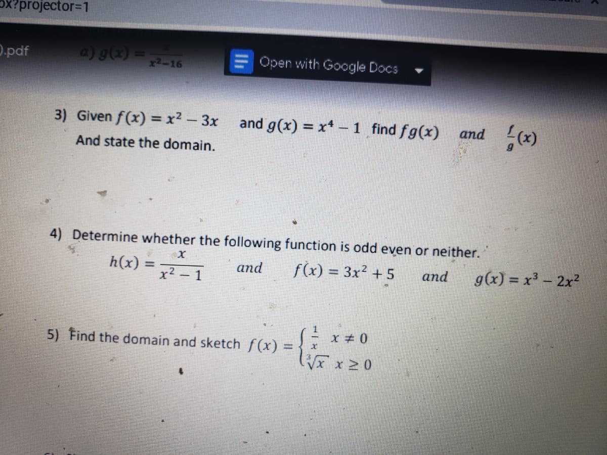 Ox?projector=1
D.pdf
a) g() =
Open with Google Docs
x2-16
3) Given f(x) =x² – 3x and g(x) = x* - 1 find fg(x)
and (x)
And state the domain.
4) Determine whether the following function is odd even or neither.
h(x) =
f(x) = 3x² + 5
g(x) = x - 2x2
and
%3D
and
-1
1.
5) Find the domain and sketch f(x) =
