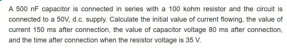 A 500 nF capacitor is connected in series with a 100 kohm resistor and the circuit is
connected to a 50V, d.c. supply. Calculate the initial value of current flowing, the value of
current 150 ms after connection, the value of capacitor voltage 80 ms after connection,
and the time after connection when the resistor voltage is 35 V.