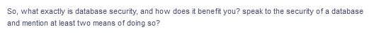 So, what exactly is database security, and how does it benefit you? speak to the security of a database
and mention at least two means of doing so?
