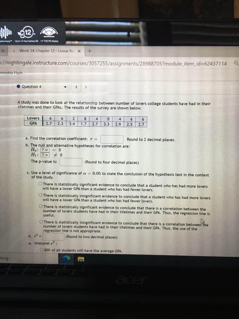 eHarmony Up to 12-hour battery life 14" FHD IPS display
A Week 14: Chapter 12 - Linear Rec X
1//nightingale.instructure.com/courses/3057255/assignments/28988705?module_item_id=62437114
rintable Flash.
Question 4
<>
A study was done to look at the relationship between number of lovers college students have had in their
lifetimes and their GPAS. The results of the survey are shown below.
Lovers
6
6
8
4
GPA
2.7
2.3
3.4
1.7
2.7
3.3 2.9
2.5
2.7
a. Find the correlation coefficient: r =
Round to 2 decimal places.
b. The null and alternative hypotheses for correlation are:
Ho: ? v = 0
H1: ?
The p-value is:
(Round to four decimal places)
c. Use a level of significance of a = 0.05 to state the conclusion of the hypothesis test in the context
of the study.
O There is statistically significant evidence to conclude that a student who has had more lovers
will have a lower GPA than a student who has had fewer lovers.
O There is statistically insignificant evidence to conclude that a student who has had more lovers
will have a lower GPA than a student who has had fewer lovers.
O There is statistically significant evidence to conclude that there is a correlation between the
number of lovers students have had in their lifetimes and their GPA. Thus, the regression line is
useful.
O There is statistically insignificant evidence to conclude that there is a correlation between the
number of lovers students have had in their lifetimes and their GPA. Thus, the use of the
regression line is not appropriate.
d. p2 =
(Round to two decimal places)
e. Interpret r2
O 80% of all students will have the average GPA.
hing
acer
